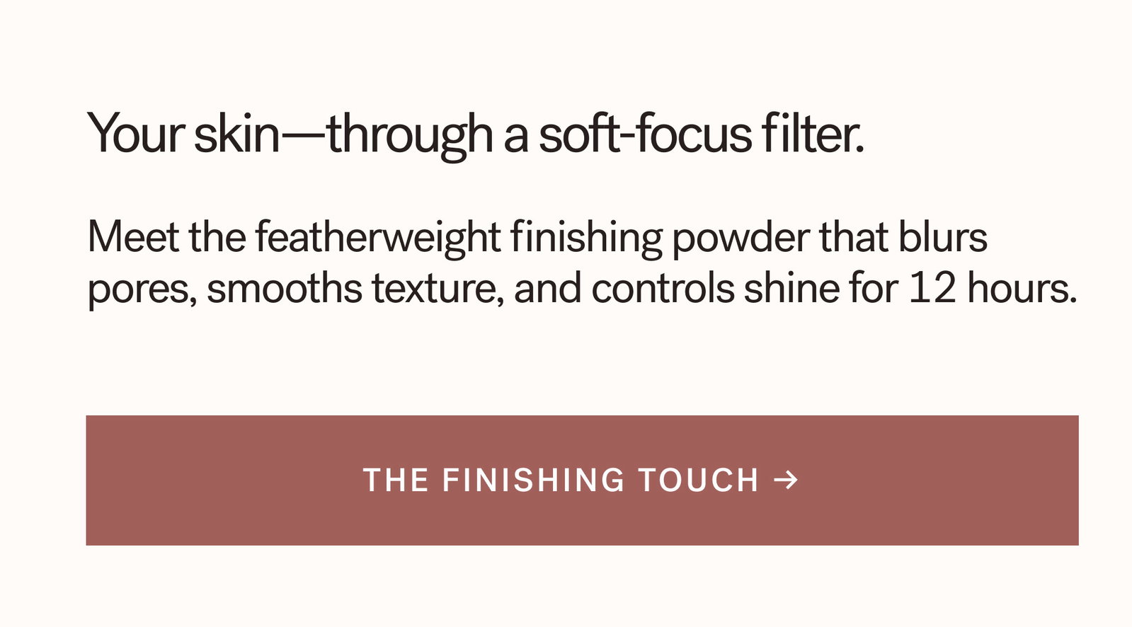 Your skin—through a soft-focus filter. Meet the featherweight finishing powder that blurs pores, smooths texture, and controls shine for 12 hours.  [ THE FINISHING TOUCH ]