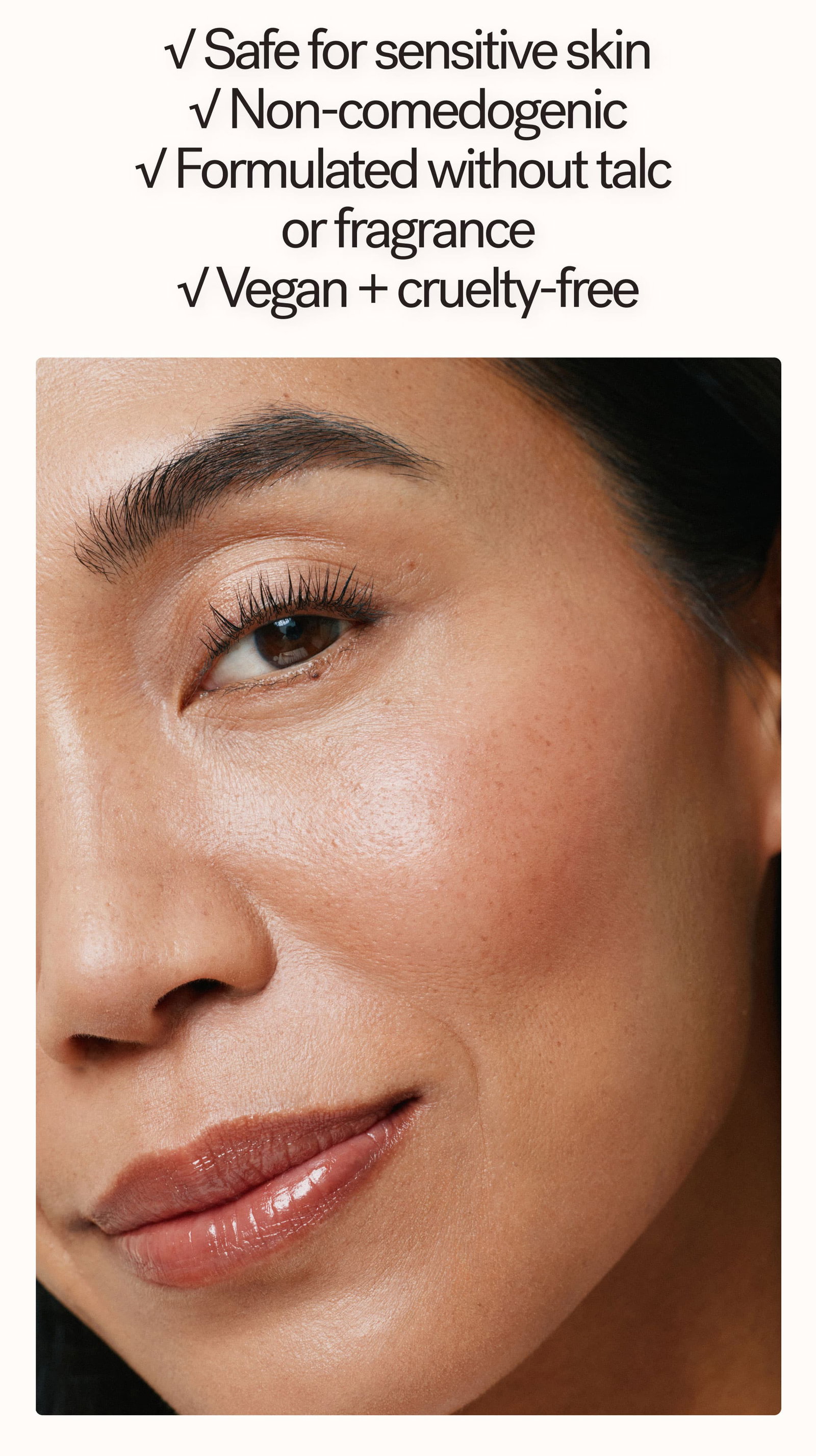 Safe for sensitive skin Non-comedogenic Formulated without talc or fragrance Vegan + cruelty-free