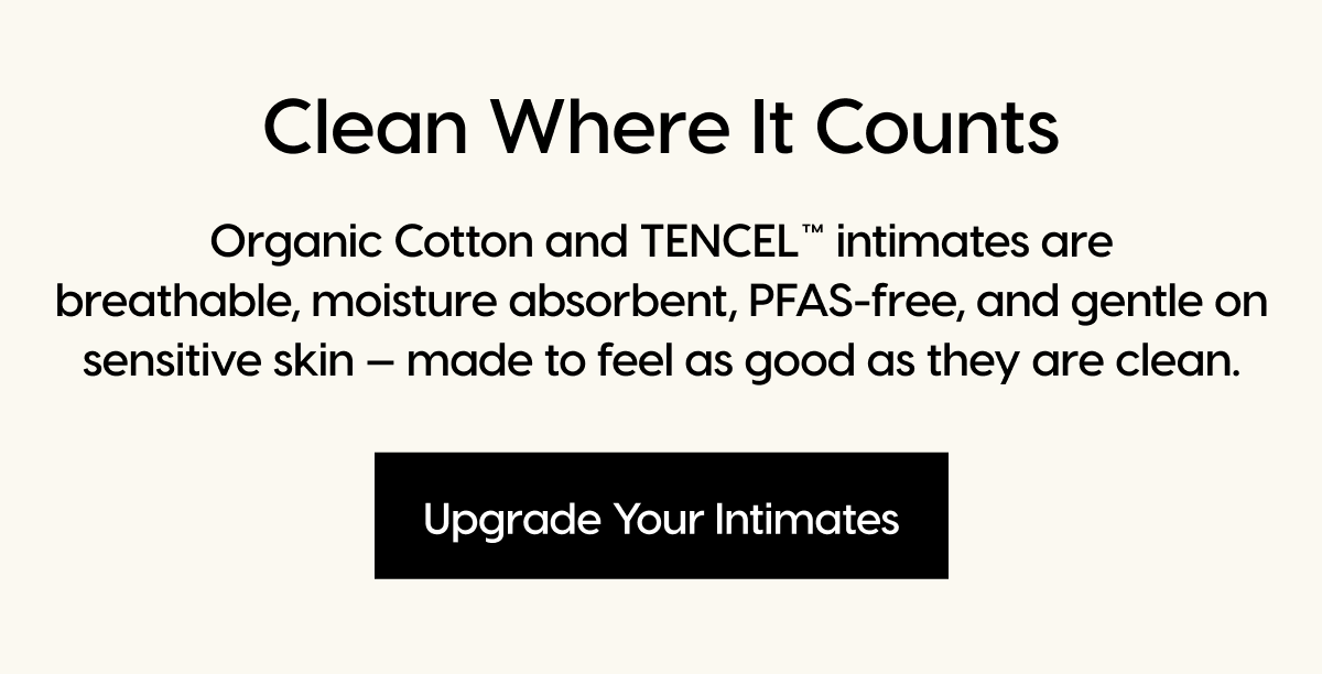 Clean Where It Counts | Organic Cotton and TENCEL™ intimates are breathable, moisture absorbent, PFAS-free, and gentle on sensitive skin — made to feel as good as they are clean. | Upgrade Your Intimates