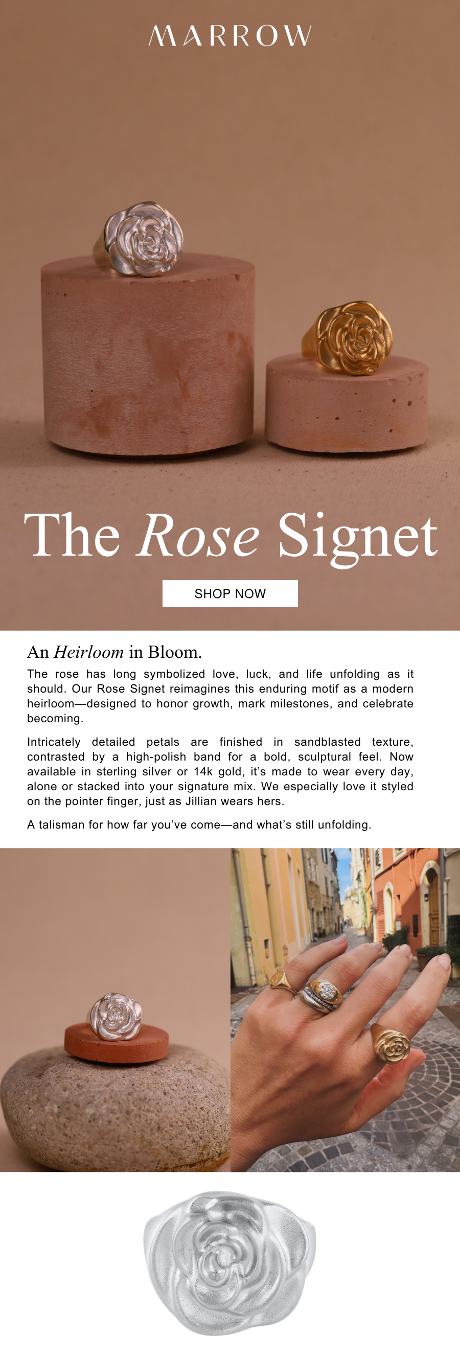 The rose has long symbolized love, luck, and life unfolding as it should. Our Rose Signet reimagines this enduring motif as a modern heirloom—designed to honor growth, mark milestones, and celebrate becoming.  Intricately detailed petals are finished in sandblasted texture, contrasted by a high-polish band for a bold, sculptural feel. Now available in sterling silver or 14k gold, it’s made to wear every day, alone or stacked into your signature mix. We especially love it on the pointer finger, just as Jillian wears hers.  A talisman for how far you’ve come—and what’s still unfolding.