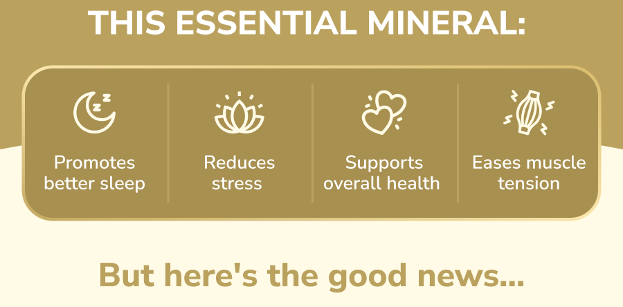 This essential mineral: Promotes better sleep, Reduces stress, Supports overall health, Eases muscle tension, But here's the good news...