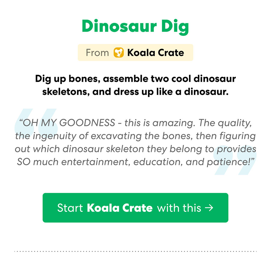 Start your Koala Crate subscription with Dinosaur Dig: Dig up bones, assemble two cool dinosaur skeletons, and dress up like a dinosaur!