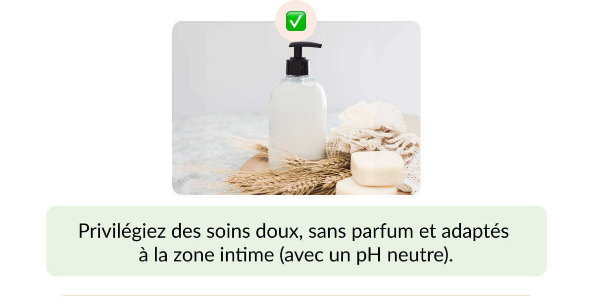Privilégiez des soins doux, sans parfum et adaptés  à la zone intime (avec un pH neutre).