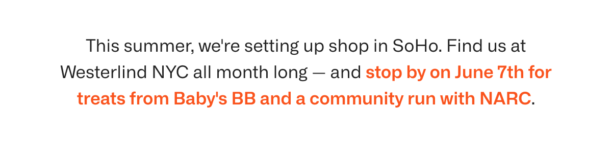 This summer, we're setting up shop in SoHo. Find us at Westerlind NYC all month long — and stop by on June 7th for treats from Baby's BB and a community run with NARC.