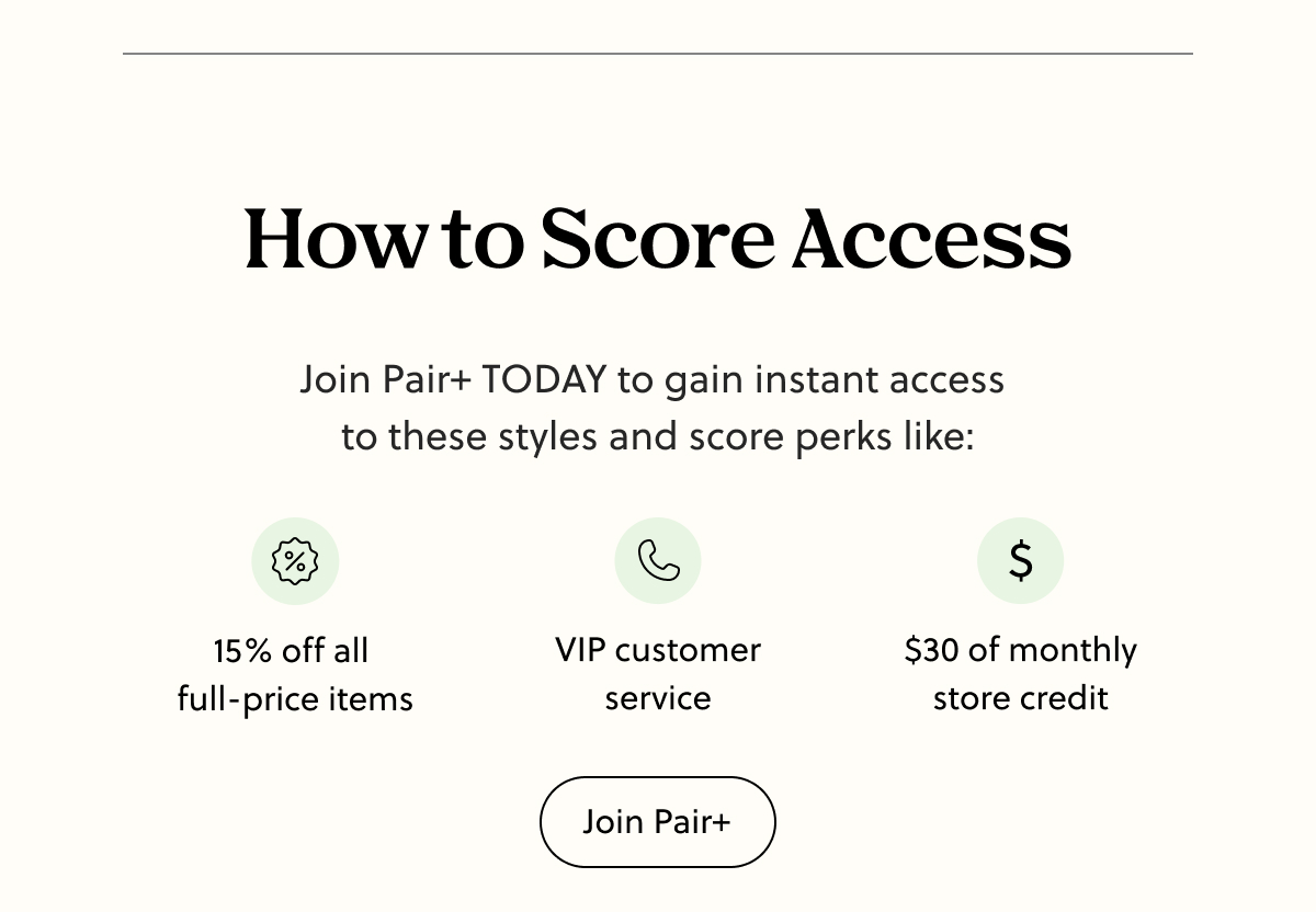 How to Score Access | Join Pair+ TODAY to gain instant access to these styles and score perks like: 15% off all full-price items, VIP customer service, $30 of monthly store credit | Join Pair+