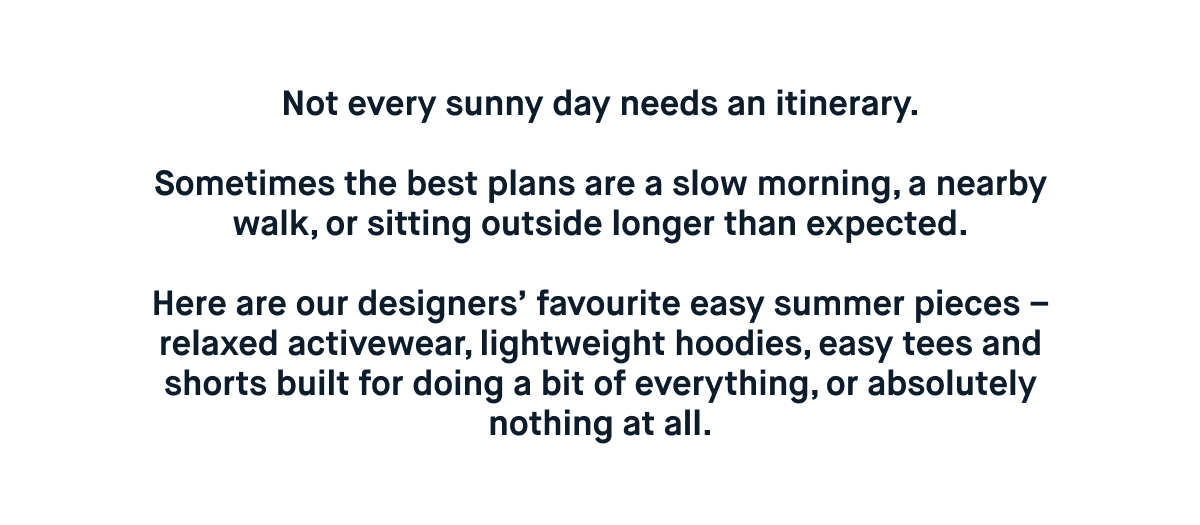 Not every sunny day needs an itinerary.  Sometimes the best plans are a slow morning, a nearby walk, or sitting outside longer than expected.  Here are our designers’ favourite easy summer pieces – relaxed activewear, lightweight hoodies, easy tees and shorts built for doing a bit of everything, or absolutely nothing at all.