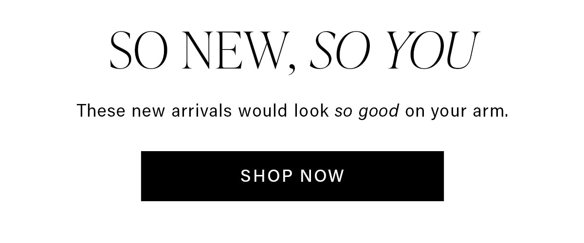 SO NEW, SO YOU These new arrivals would look so good on your arm. SHOP NOW