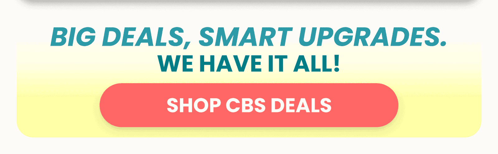 BIG DEALS, SMART UPGRADES. SHOP CBS DEALS