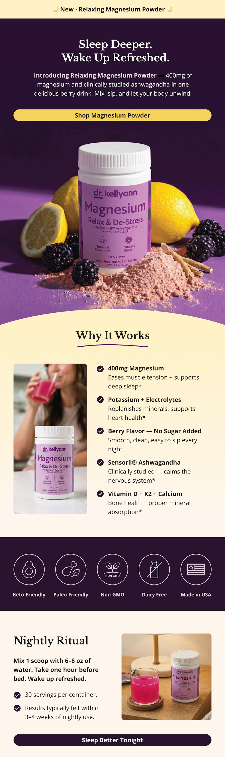 🌙 New Launch · Relaxing Magnesium Powder 🌙 Sleep Deeper. Wake Up Refreshed.  Introducing Relaxing Magnesium Powder — 400mg of magnesium and clinically studied ashwagandha in one delicious berry drink. Mix, sip, and let your body unwind. Shop Magnesium Powder Why It Works 400mg Magnesium Eases muscle tension + supports deep sleep* Potassium + Electrolytes Replenishes minerals, supports heart health* Berry Flavor — No Sugar Added Smooth, clean, easy to sip every night Sensoril® Ashwagandha Clinically studied — calms the nervous system* Vitamin D + K2 + Calcium Bone health + proper mineral absorption*  Nightly Ritual Mix 1 scoop with 6–8 oz of water. Take one hour before bed. Wake up refreshed.30 servings per container. Results typically felt within 3–4 weeks of nightly use. Shop Magnesium Powder  