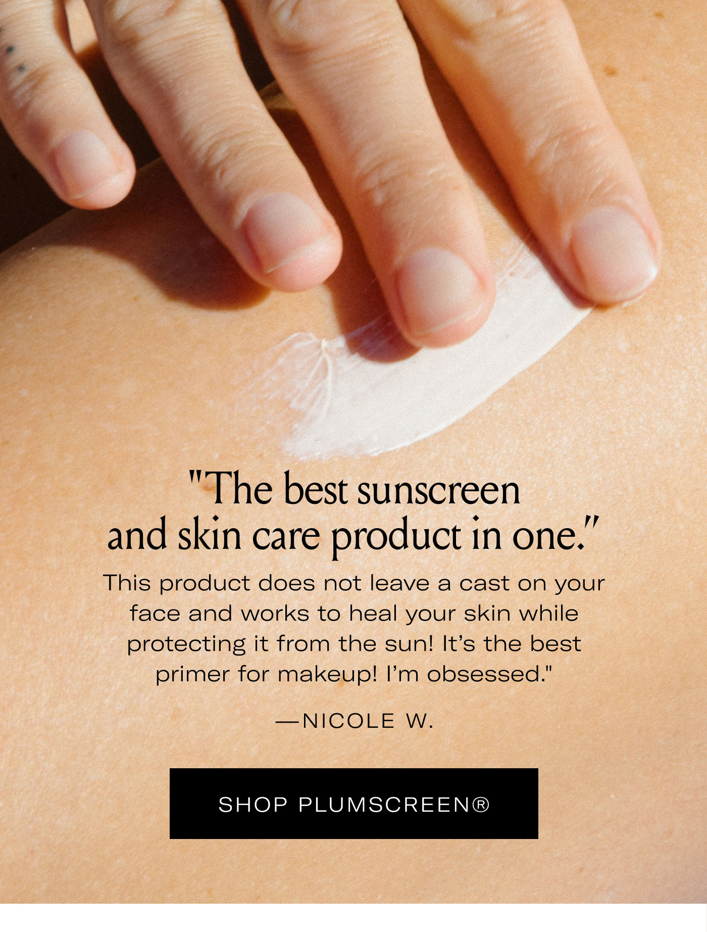 “The best sunscreen and skin care product in one.”  “This product does not leave a cast on your face and works to heal your skin while protecting it from the sun! It’s the best primer for makeup! I’m obsessed.”  — NICOLE W.  SHOP PLUMSCREEN®
