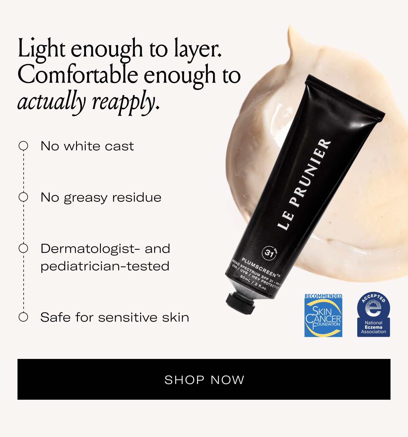 Light enough to layer. Comfortable enough to actually reapply.  No white cast No greasy residue Dermatologist- and pediatrician-tested Safe for sensitive skin  SHOP NOW
