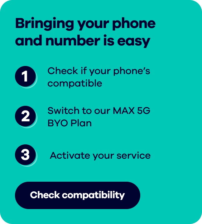 Bringing your phone and number is easy.  1. Check if your phone's compatible  2. Switch to our MAX 5G BYO Plan  3. Activate your service. Check compatibility.
