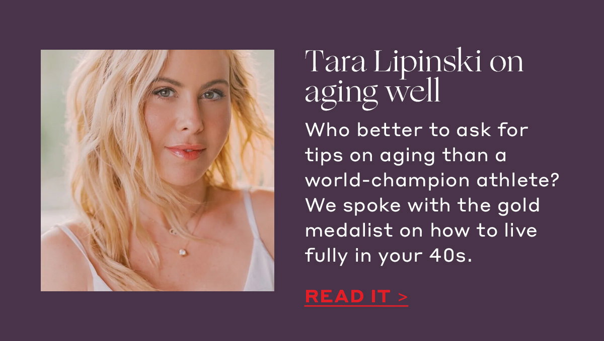 Tara Lipinski on aging well Who better to ask for tips on aging than a world-champion athlete? We spoke with the gold medalist on how to live fully in your 40s. [READ IT]