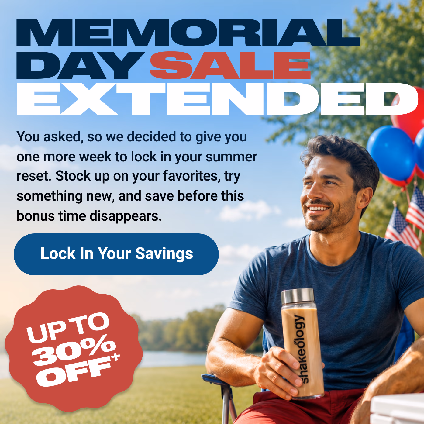 MEMORIAL DAY SALE EXTENDED: You asked, so we decided to give you one more week to lock in your summer reset. Stock up on your favorites, try something new, and save before this bonus time disappears. Lock In Your Savings. UP TO 30% OFF†