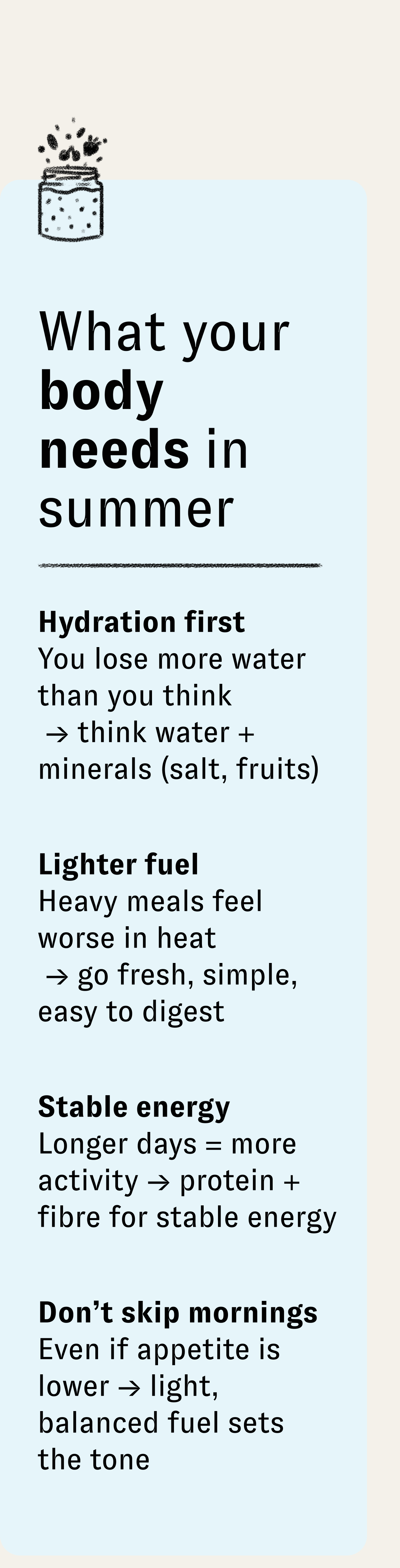 What your body needs in summer | Hydration first You lose more water than you think → think water + minerals (salt, fruits) | Lighter fuel Heavy meals feel worse in heat → go fresh, simple, easy to digest | Stable energy Longer days = more activity → protein + fibre for stable energy | Don't skip mornings Even if appetite is lower → light, balanced fuel sets the tone