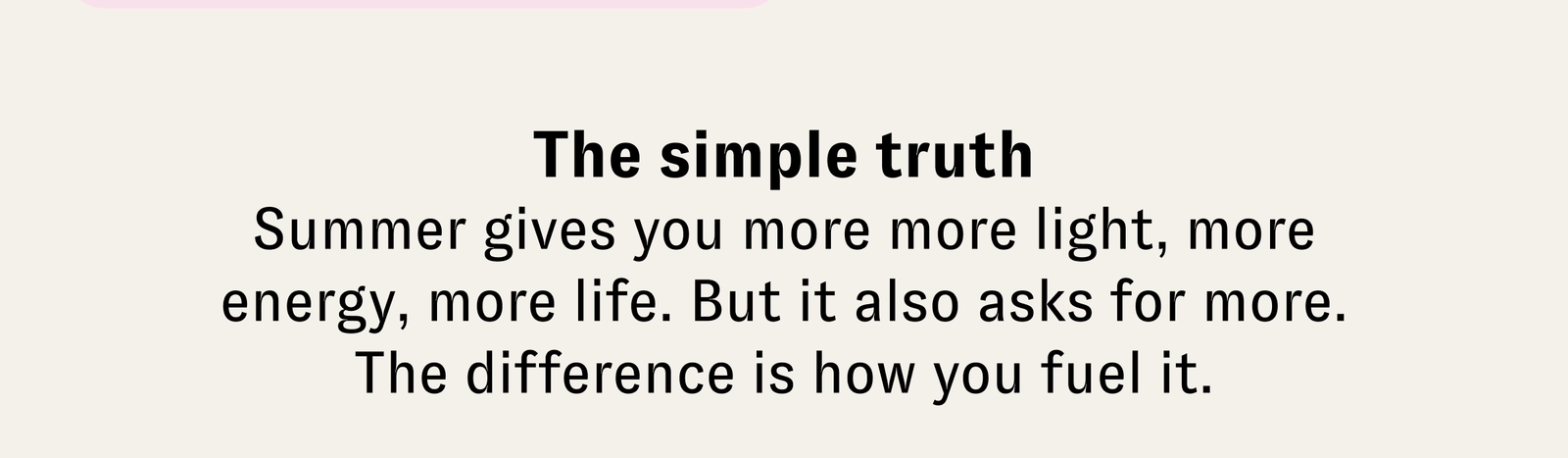 The simple truth | Summer gives you more more light, more energy, more life. But it also asks for more. The difference is how you fuel it.