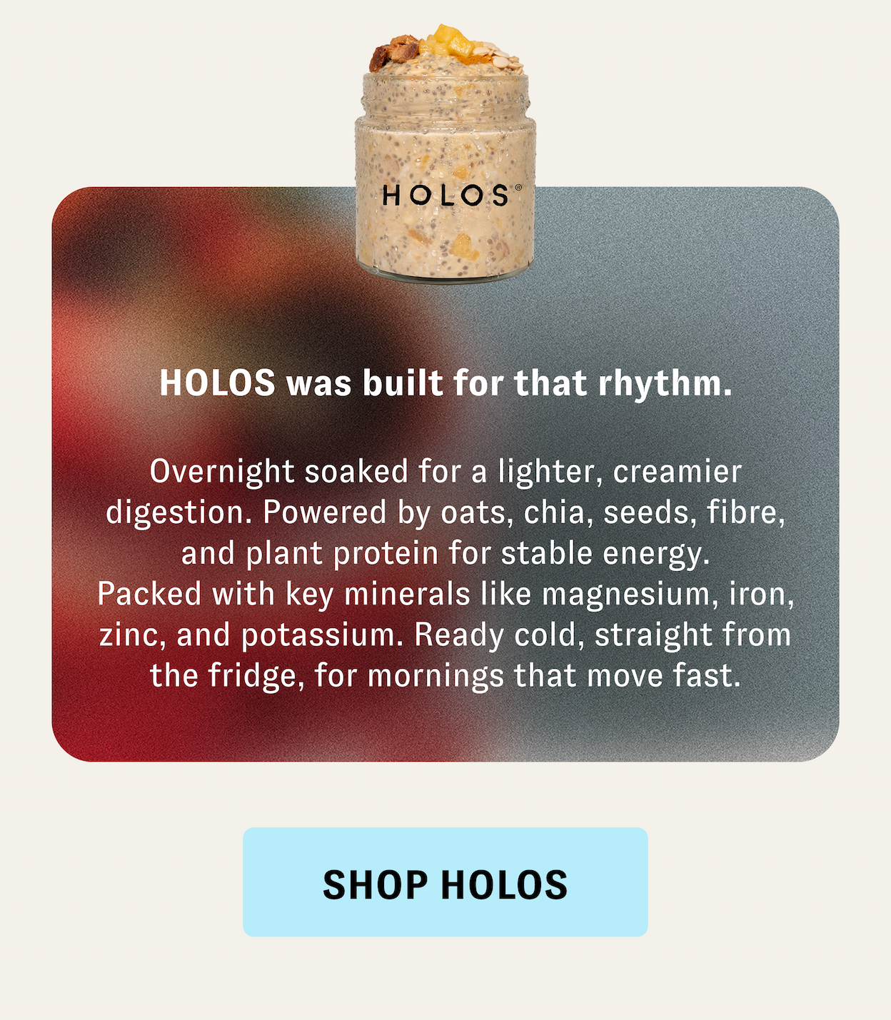HOLOS was built for that rhythm. | Overnight soaked for a lighter, creamier digestion. Powered by oats, chia, seeds, fibre, and plant protein for stable energy. Packed with key minerals like magnesium, iron, zinc, and potassium. Ready cold, straight from the fridge, for mornings that move fast. [SHOP HOLOS]