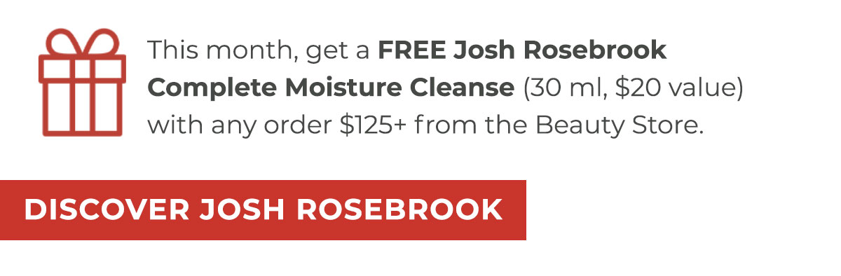 This month, get a FREE Josh Rosebrook Complete Moisture Cleanse (30 ml, $20 value) with any order $125+ from the Beauty Store.