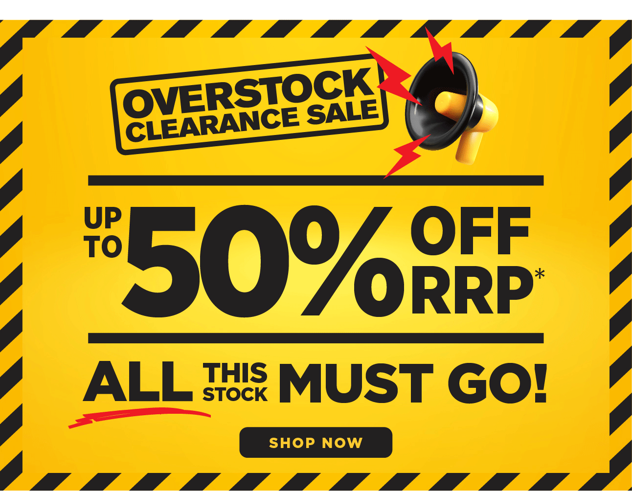 OVERSTOCK CLEARANCE SALE UP TO 55% OFF RRP* ALL THIS STOCK MUST GO! SHOP NOW