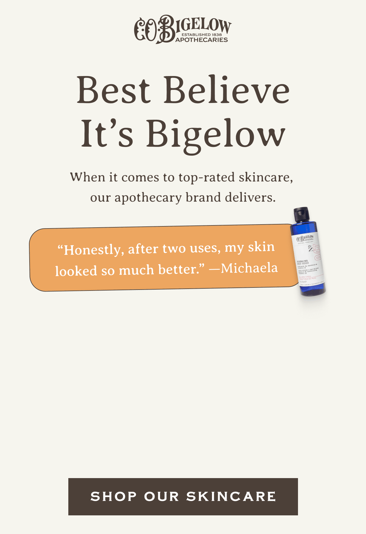 Best Believe It’s Bigelow | “Honestly, after two uses, my skin looked so much better.” —Michaela | “I've never gotten such instant results from a product before.” —Janis | “Best moisturizer I’ve ever used.” —Dee | SHOP OUR SKINCARE