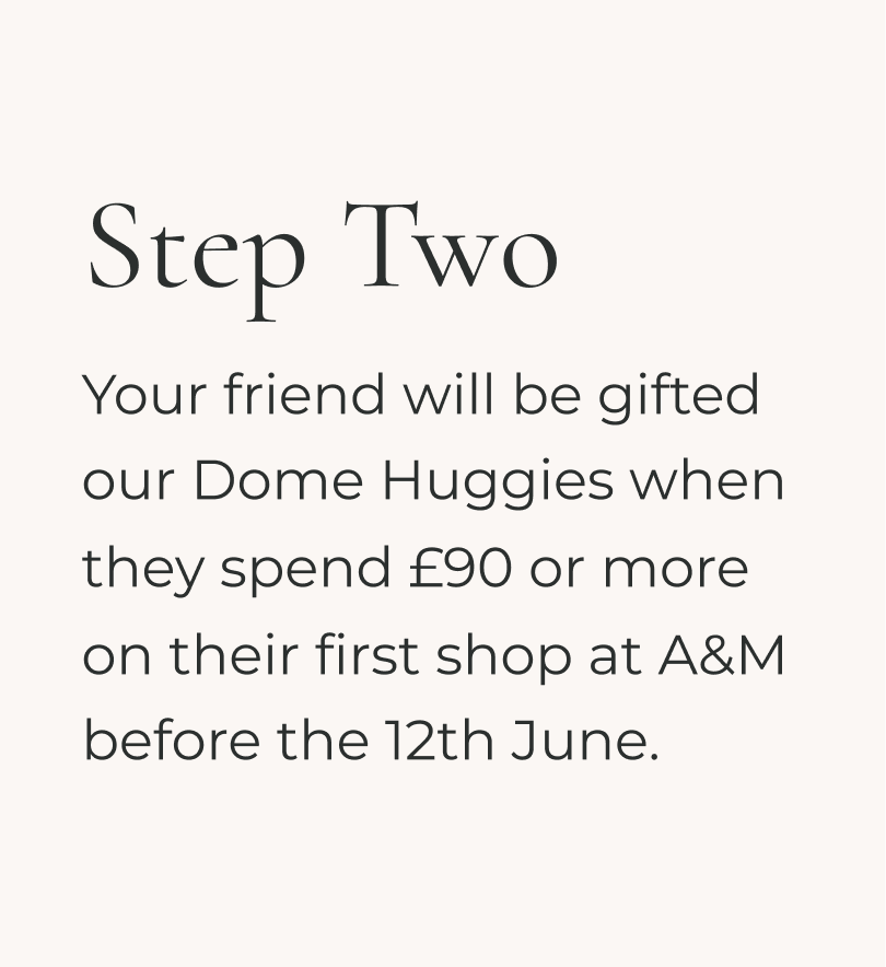 Your friend will be gifted our Dome huggies when they spend £90 or more on their first shop before 12th June at A&M.