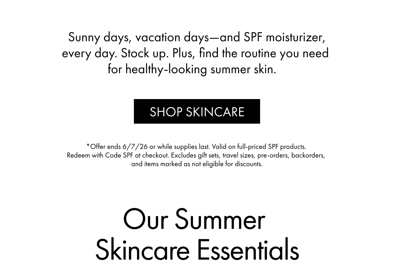 Sunny days, vacation days—and SPF moisturizer,every day. Stock up. Plus, find the routine you need for healthy-looking summer skin. | SHOP SKINCARE | *Offer ends 6/7/26 or while supplies last. Valid on full-priced SPF products. Redeem with Code SPF at checkout. Excludes gift sets, travel sizes, pre-orders, backorders, and items marked as not eligible for discounts. | Our Summer Skincare Essentials
