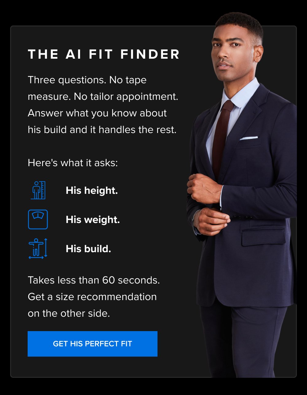 The AI Fit Finder Three questions. No tape measure. No tailor appointment. Answer what you know about his build and it handles the rest. Here's what it asks: His height. His weight. His build. Takes less than 60 seconds. Get a size recommendation on the other side. GET HIS PERFECT FIT