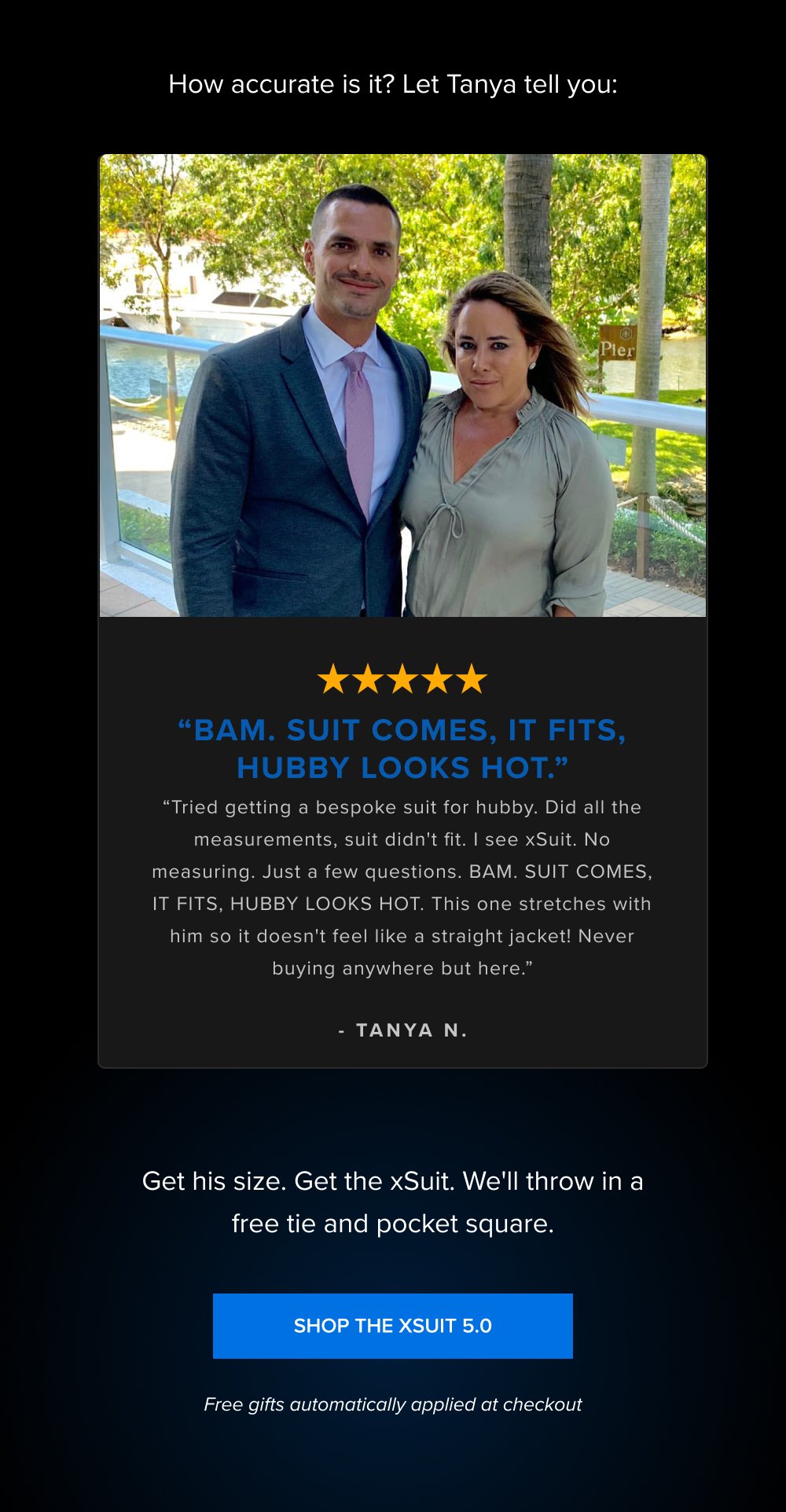 How accurate is it? Let Tanya tell you: “BAM. SUIT COMES, IT FITS, HUBBY LOOKS HOT.” “Tried getting a bespoke suit for hubby. Did all the measurements, suit didn't fit. I see xSuit. No measuring. Just a few questions. BAM. SUIT COMES, IT FITS, HUBBY LOOKS HOT. This one stretches with him so it doesn't feel like a straight jacket! Never buying anywhere but here.” - TANYA N. Get his size. Get the xSuit. We'll throw in a free tie and pocket square. SHOP THE XSUIT 5.0 Free gifts automatically applied at checkout