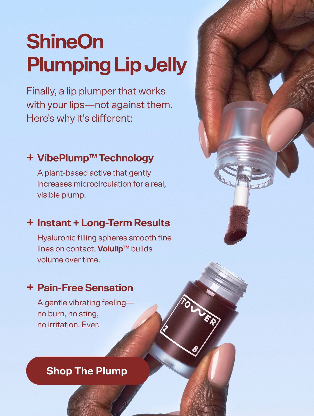 ShineOn  Plumping Lip Jelly Finally, a lip plumper that works  with your lips—not against them. Here's why it's different: + VibePlump™ Technology A plant-based active that gently increases microcirculation for a real, visible plump. + Instant + Long-Term Results Hyaluronic filling spheres smooth fine lines on contact. Volulip™ builds volume over time. + Pain-Free Sensation A gentle vibrating feeling— no burn, no sting,  no irritation. Ever. Shop the Plump 