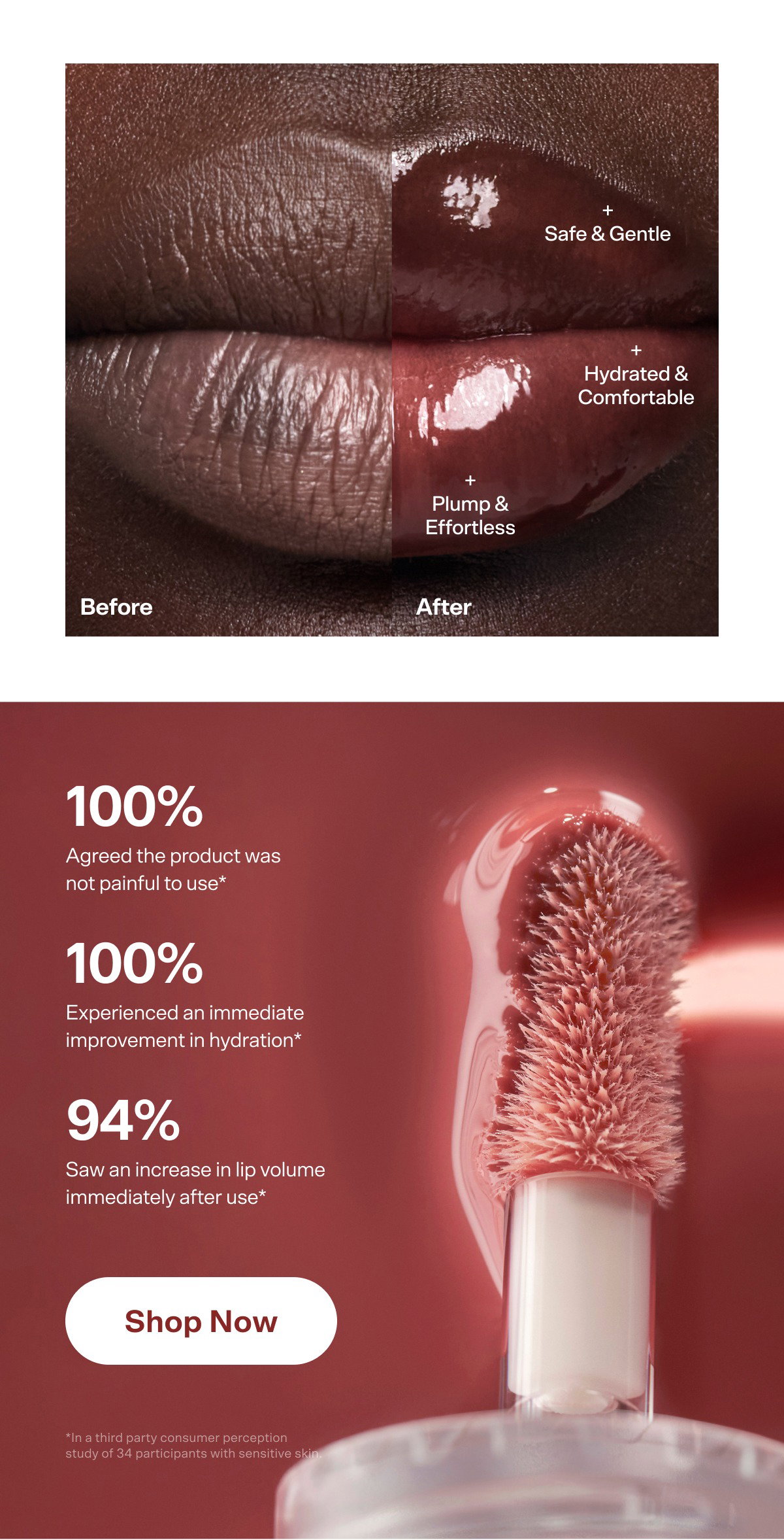 + Safe & Gentle + Hydrated & Comfortable + Plump & Effortless Before After No pain. All Plump 100% Agreed the product was not painful to use* First-ever VibePlump™ technology—  weird, fun, and it actually works. 100% Experienced an immediate improvement in hydration* 94% Saw an increase in lip volume immediately after use* Shop Now *In a third party consumer perception study of 34 participants with sensitive skin.