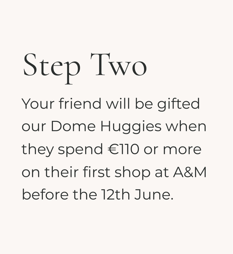 Your friend will be gifted our Dome huggies when they spend £90 or more on their first shop before 12th June at A&M.