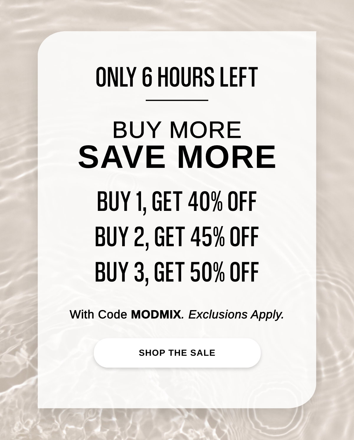 ONLY 6 HOURS LEFT BUY MORE SAVE MORE BUY 1, GET 40% OFF BUY 2, GET 45% OFF BUY 3, GET 50% OFF With Code MODMIX. Exclusions Apply. - SHOP THE SALE >>