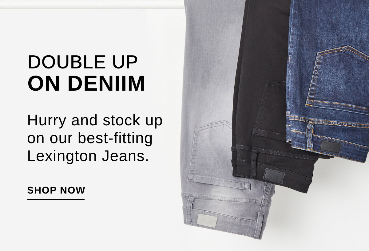 DOUBLE UP ON DENIM Hurry and stock up on our best-fitting Lexington Jeans. - SHOP NOW >>