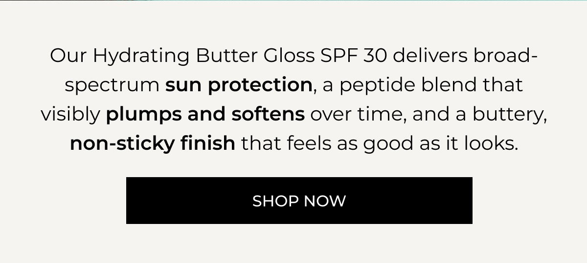 Our Hydrating Butter Gloss SPF 30 delivers broad-spectrum sun protection, a peptide blend that visibly plumps and softens over time, and a buttery, non-sticky finish that feels as good as it looks. SHOP NOW