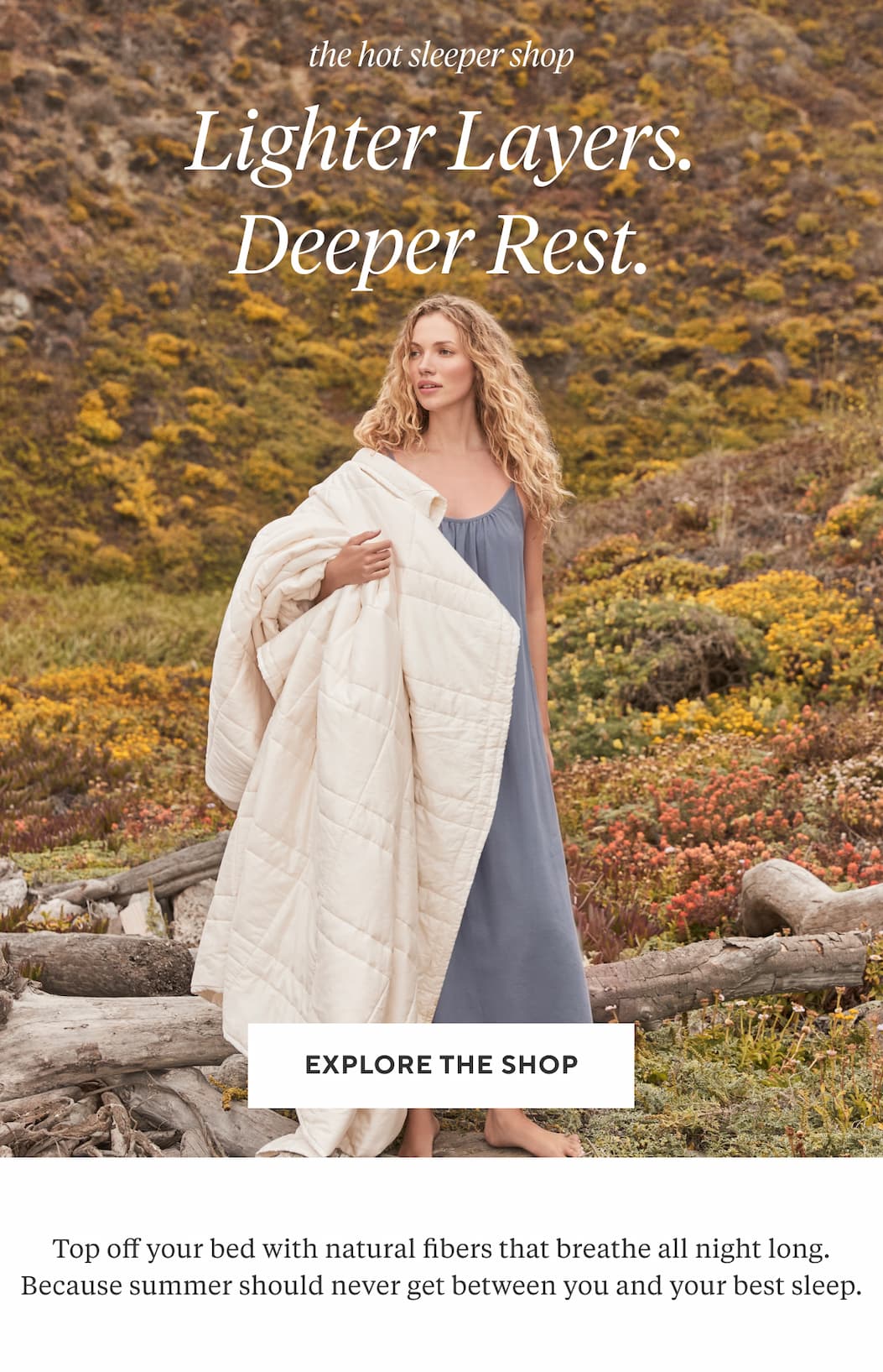 The Hot Sleeper Shop LIGHTER LAYERS. DEEPER REST. Top off your bed with natural fibers that breathe all night long. Because summer should never get between you and your best sleep. Explore the Shop >