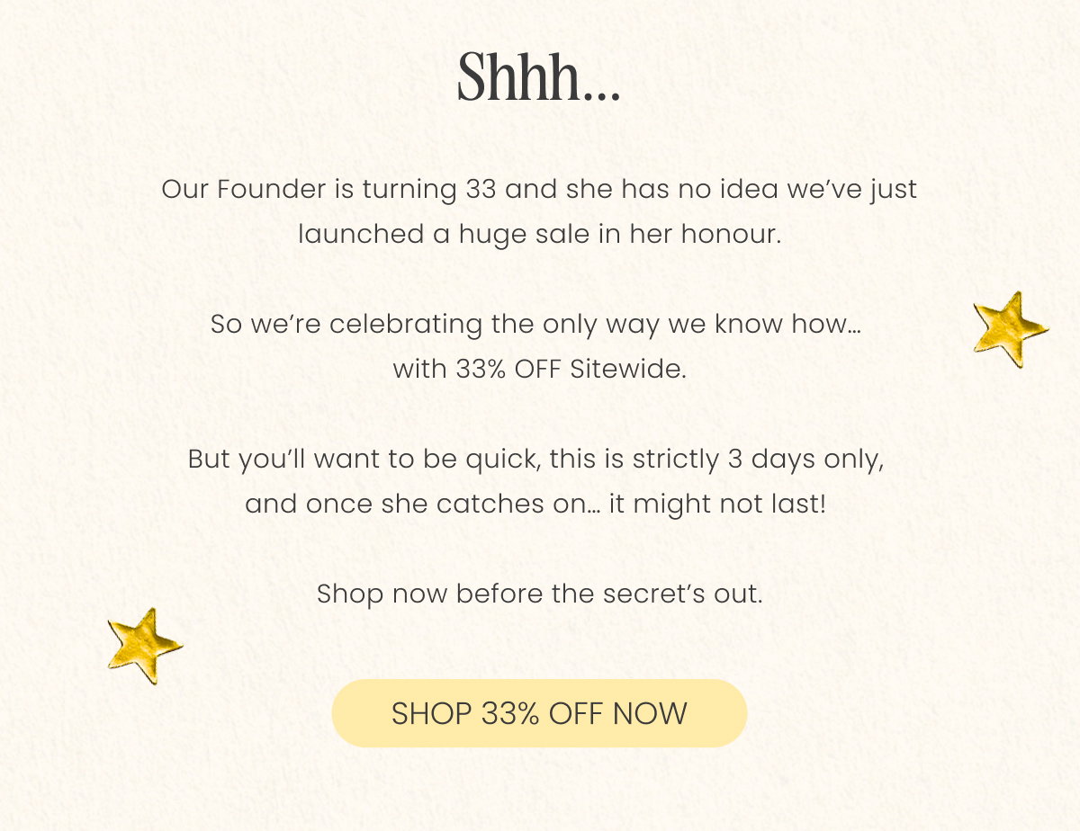 shhh  Our Founder is turning 33 and she has no idea we’ve just launched a huge sale in her honour.  So we’re celebrating the only way we know how…  with 33% OFF Sitewide.  But you’ll want to be quick, this is strictly 3 days only,  and once she catches on… it might not last!   Shop now before the secret’s out.