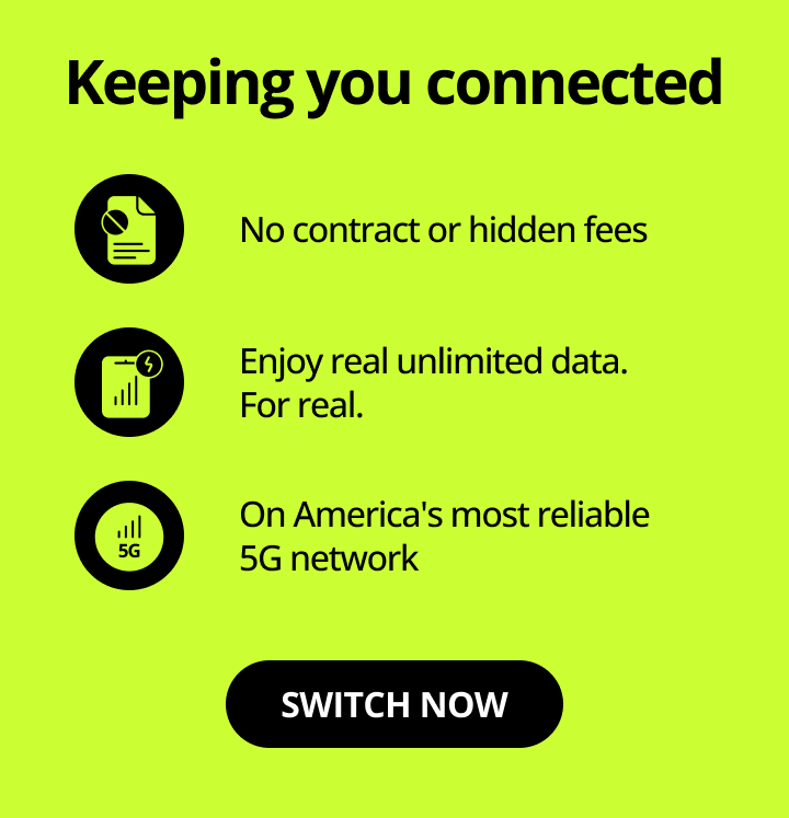 Keeping you connected. No contracts or hidden fees. Enjoy real unlimited data. Fore real. On America's most reliable 5G network. Switch now