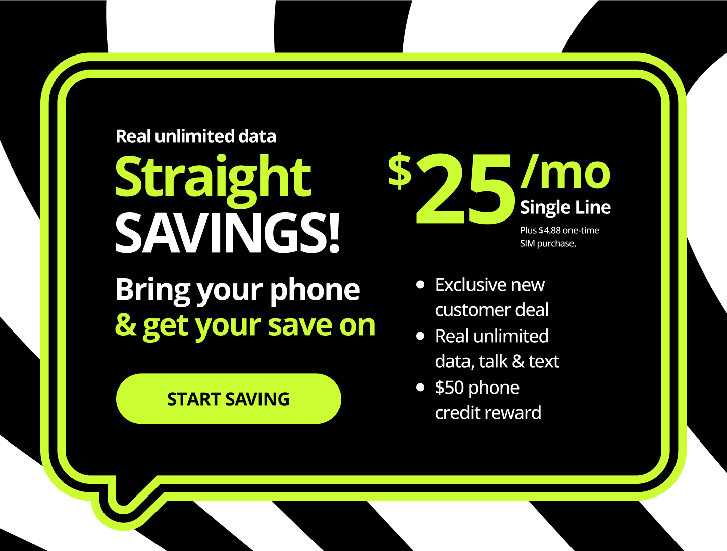 Real unlimited data. Straight Savings! Bring your phone and get your save on. Exclusive new customer deal, real unlimited data, talk and text, $200 phone credit reward. Start saving.