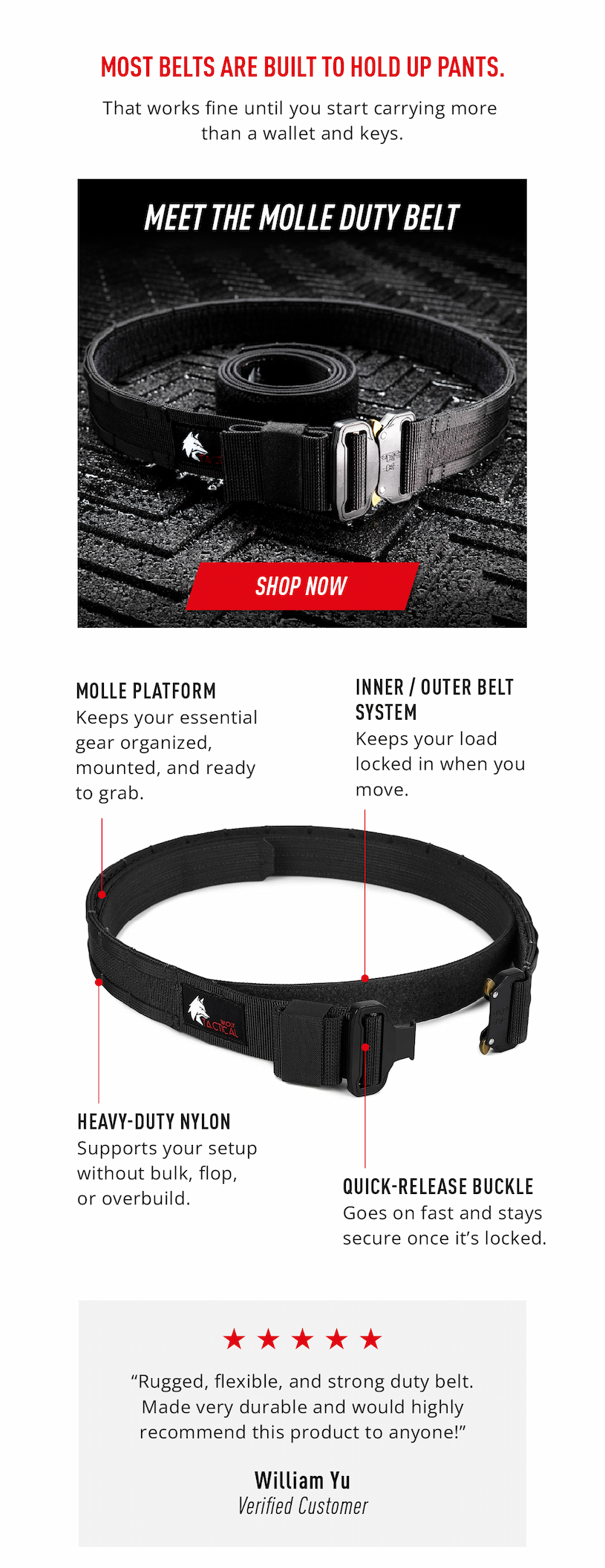 Most belts are built to hold up pants.      That works fine until you start carrying more than a wallet and keys.    Meet the MOLLE Duty Belt.      Shop Now.    No Wasted Seconds MOLLE platform keeps your essential gear organized, mounted, and ready to grab.      No Shifting Gear Inner / outer belt system keeps your load locked in when you move.        No Slow Setup Quick-release buckle goes on fast and stays secure once it’s locked.        No Dead Weight Heavy-duty nylon supports your setup without bulk, flop, or overbuild.     “Rugged, flexible, and strong duty belt. Made very durable and would highly recommend this product to anyone!”  ~William Yu Verified Customer