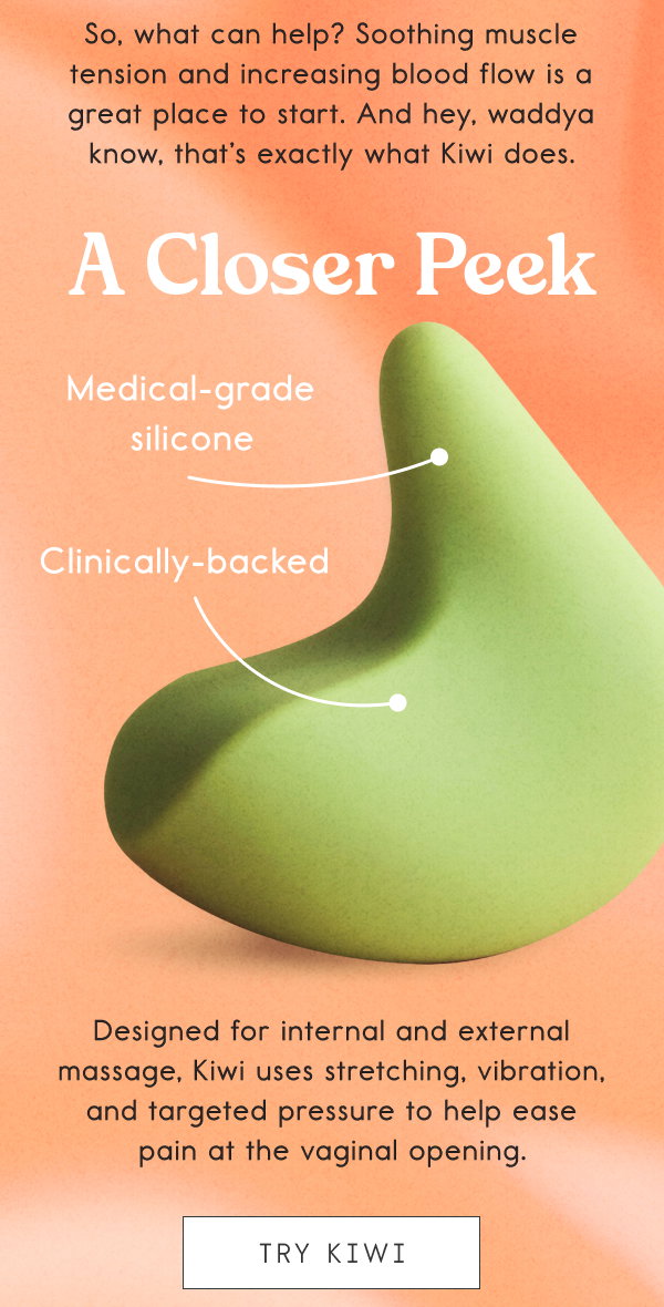 So, what can help? Soothing muscle tension and increasing blood flow is a great place to start. And hey, waddya know, that’s exactly what Kiwi does. A Closer Peek: Medical-grade silicone; Clinically-backed. Designed for internal and external massage, Kiwi uses stretching, vibration, and targeted pressure to help ease pain at the vaginal opening. [TRY KIWI]