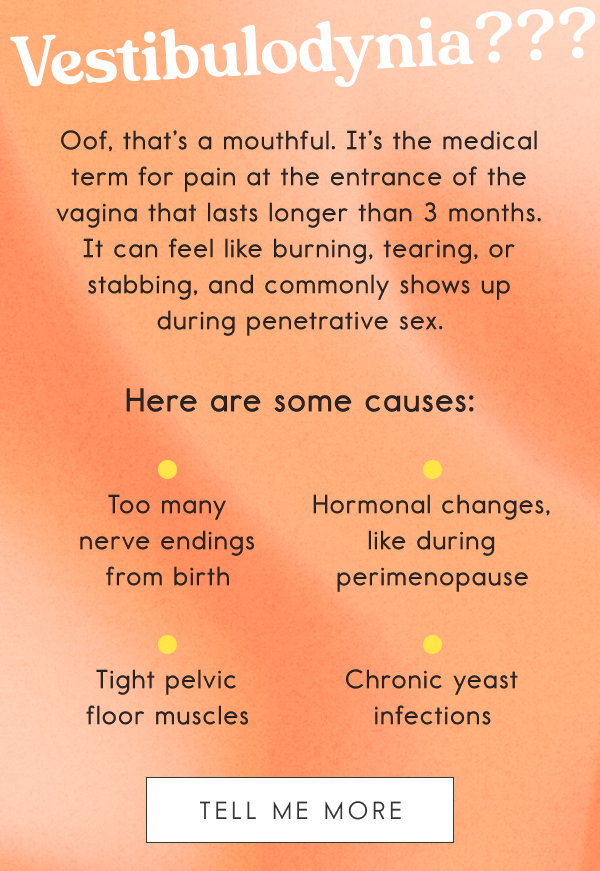 Vestibulodynia???  Oof, that’s a mouthful. It’s the medical term for pain at the entrance of the vagina that lasts longer than 3 months. It can feel like burning, tearing, or stabbing, and commonly shows up during penetrative sex.   Here are some causes: Too many nerve endings from birth; Hormonal changes, like during perimenopause; Tight pelvic floor muscles; Chronic yeast infection. [TELL ME MORE]