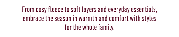 From cosy fleece to soft layer and everyday essentials, for Baby, Kids, Men & Women