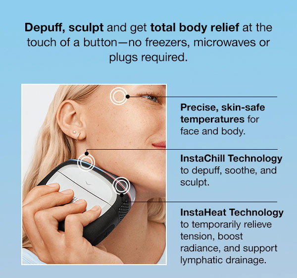Depuff, sculpt and
 get total body relief at the touch of a button--no freezers, microwaves or plugs required. Precised, skin-safe temperatures for face and body. InstaChill Technology to depuff, soothe, and sculpt. InstaHeat Technology to temporarily reliev tension, boost radiance, and support lymphatic drainage.