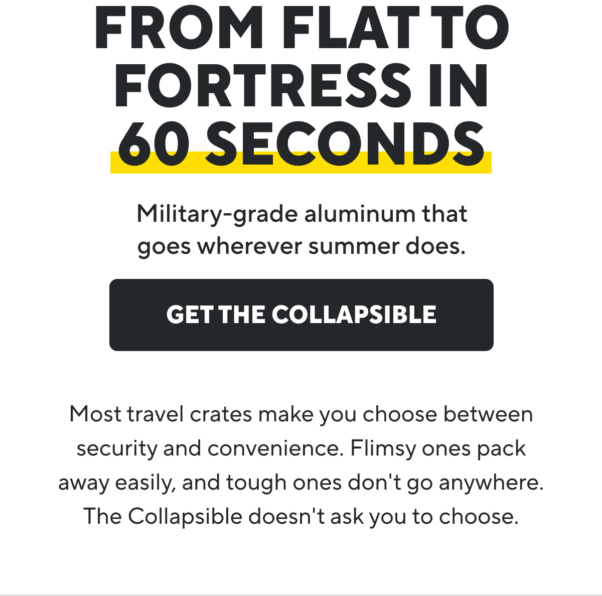 From Flat To Fortress In 60 Seconds | Military-grade aluminum that goes wherever summer does.| Get The Collapsible |Most travel crates make you choose between security and convenience. Flimsy ones pack away easily, and tough ones don't go anywhere. The Collapsible doesn't ask you to choose.
