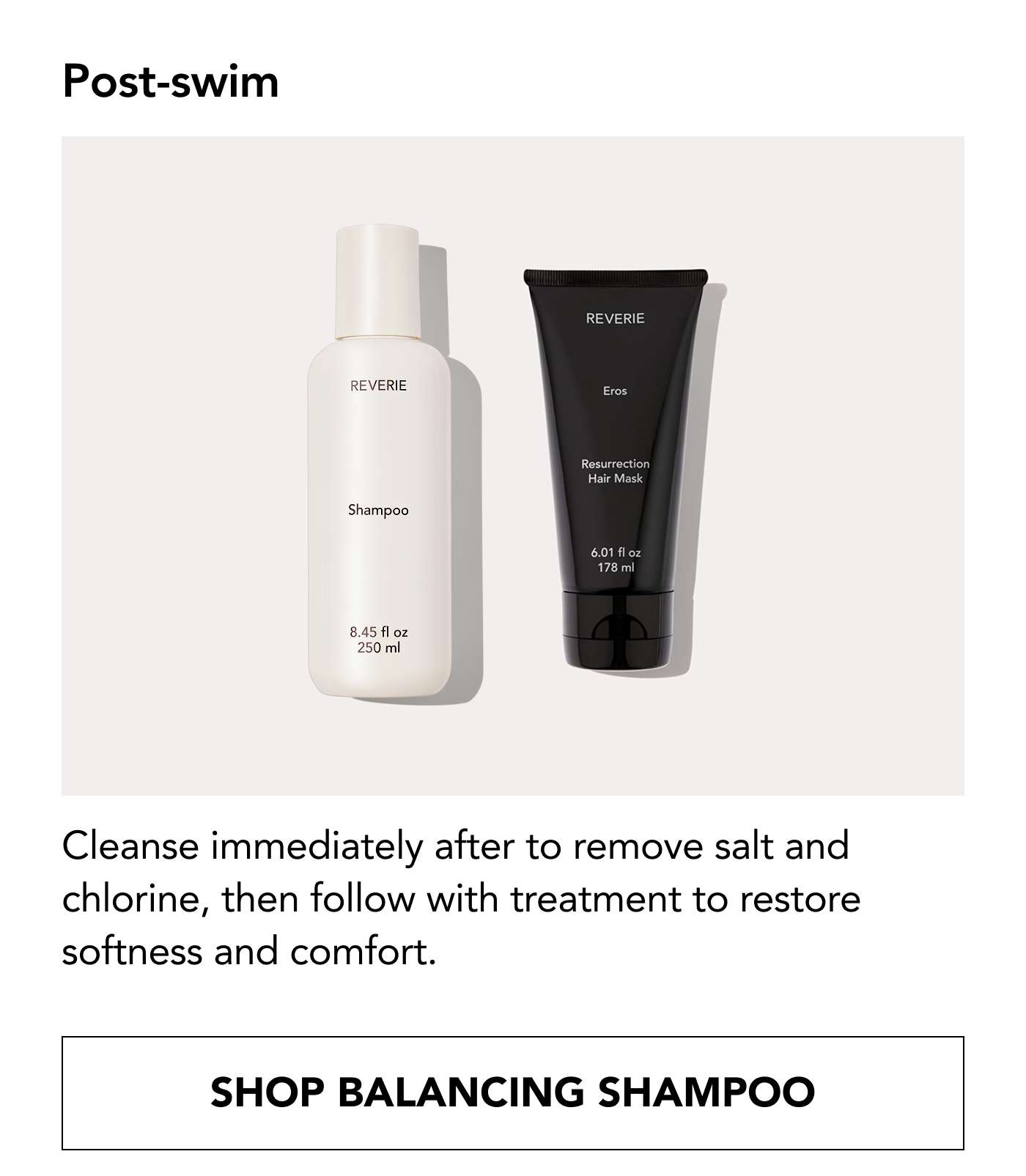 Post-swim: Cleanse immediately after to remove salt and chlorine, then follow with treatment to restore softness and comfort. Shop Balancing Shampoo / Shop Eros Resurrection Hair Mask