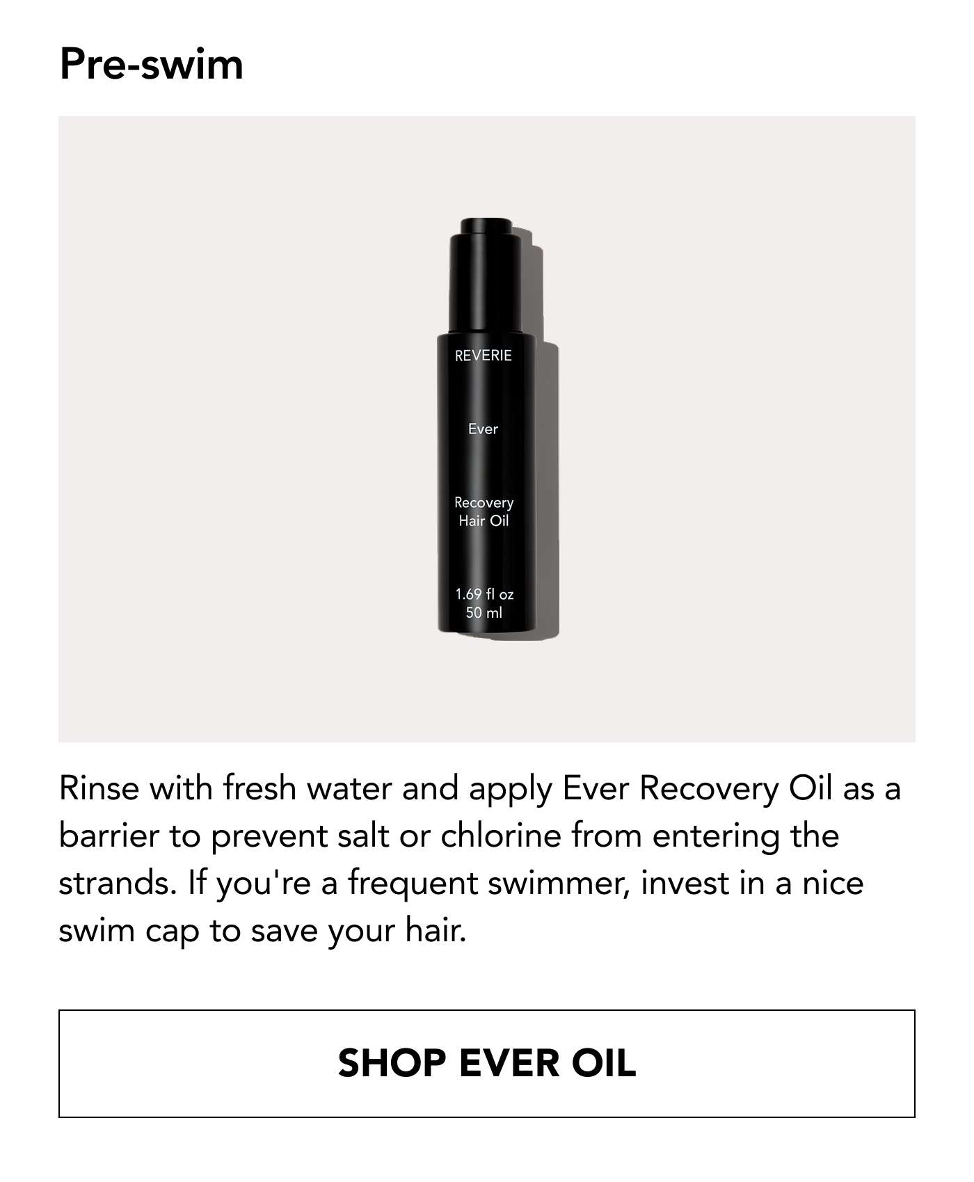 Pre-swim: Rinse with fresh water and apply Ever Recovery Oil as a barrier to prevent salt or chlorine from entering the strands. If you're a frequent swimmer, invest in a nice swim cap to save your hair. Shop Ever Oil