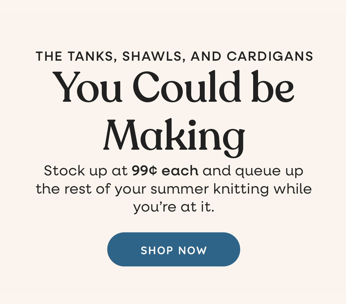The tanks, shawls, and cardigans you could be making. Stock up on 99c each and queue up the rest of your summer knitting while you're at it. Shop Now >>
