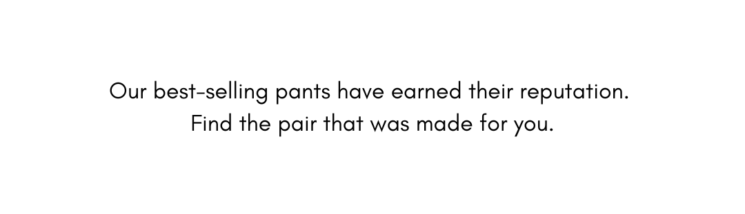 Our best selling pants have earned their reputation. Find the pair that was made for you.