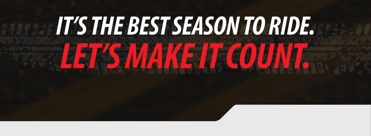 It’s the best season to ride. Let’s make it count.