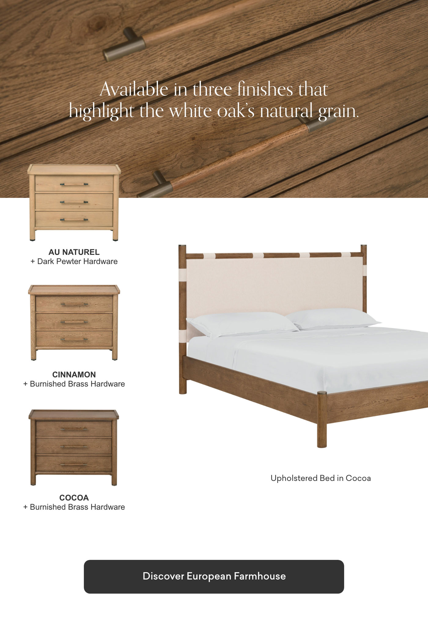 Available in 3 finishes that highlight the white oak's natural grain.: Au Natural, Cinnamon & Cocoa. Discover European Farmhouse.